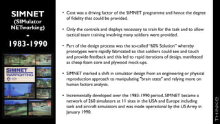 SIMNET
(SIMulator
NETworking)
-
1983-1990
• Cost was a driving factor of the SIMNET programme and hence the degree
of fidelity that could be provided.
• Only the controls and displays necessary to train for the task and to allow
tactical team training involving many soldiers were provided.
• Part of the design process was the so-called “60% Solution” whereby
prototypes were rapidly fabricated so that soldiers could see and touch
and provide feedback and this led to rapid iterations of design, manifested
as cheap foam core and plywood mock-ups.
• SIMNET marked a shift in simulator design from an engineering or physical
reproduction approach to manipulating "brain state" and relying more on
human factors analysis.
• Incrementally developed over the 1983-1990 period, SIMNET became a
network of 260 simulators at 11 sites in the USA and Europe including
tank and aircraft simulators and was made operational by the US Army in
January 1990.
7
 