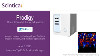 Prodigy
Open Research Ultrasound System
An overview of the technical specifications,
product features, and example applications
April 5, 2023
Lawrence Yip PhD, Product Manager
Product information and specifications may be subject to change
 