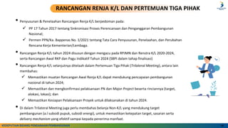 • Penyusunan & Penelaahan Rancangan Renja K/L berpedoman pada:
✓ PP 17 Tahun 2017 tentang Sinkronisasi Proses Perencanaan dan Penganggaran Pembangunan
Nasional;
✓ Permen PPN/Ka. Bappenas No. 1/2021 tentang Tata Cara Penyusunan, Penelaahan, dan Perubahan
Rencana Kerja Kementerian/Lembaga.
• Rancangan Renja K/L tahun 2024 disusun dengan mengacu pada RPJMN dan Renstra K/L 2020-2024,
serta Rancangan Awal RKP dan Pagu Indikatif Tahun 2024 (SBPI dalam tahap finalisasi)
• Rancangan Renja K/L selanjutnya ditelaah dalam Pertemuan Tiga Pihak (Trilateral Meeting), antara lain
membahas:
✓ Memastikan muatan Rancangan Awal Renja K/L dapat mendukung pencapaian pembangunan
nasional di tahun 2024;
✓ Memastikan dan mengkonfirmasi pelaksanaan PN dan Major Project beserta rinciannya (target,
alokasi, lokasi); dan
✓ Memastikan Kesiapan Pelaksanaan Proyek untuk dilaksanakan di tahun 2024.
• Di dalam Trilateral Meeting juga perlu membahas belanja Non-K/L yang mendukung target
pembangunan (a.l subsidi pupuk, subsidi energi), untuk memastikan ketepatan target, sasaran serta
delivery mechanism yang efektif sampai kepada penerima manfaat.
10
RANCANGAN RENJA K/L DAN PERTEMUAN TIGA PIHAK
KEDEPUTIAN BIDANG PENDANAAN PEMBANGUNAN
 