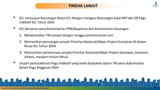 • K/L menyusun Rancangan Renja K/L dengan mengacu Rancangan Awal RKP dan SB Pagu
Indikatif K/L Tahun 2024
• K/L bersama-sama Kementerian PPN/Bappenas dan Kementerian Keuangan
1. Melaksanakan TM sampai dengan minggu pertama bulan Juni
2. Memastikan penuangan proyek Prioritas Nasional/Major Project (Lampiran B) dalam
Renja K/L Tahun 2024
3. Memastikan pelaksanaan proyek Prioritas Nasional/Major Project (kesiapan, keluaran,
alokasi, maupun rincian lokus)
• Usulan pemutakhiran Pagu Indikatif yang telah disepakati dalam TM akan diakomodasi
dalam Pagu Anggaran 2024
11
TINDAK LANJUT
KEDEPUTIAN BIDANG PENDANAAN PEMBANGUNAN
 