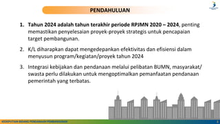2
KEDEPUTIAN BIDANG PENDANAAN PEMBANGUNAN
PENDAHULUAN
1. Tahun 2024 adalah tahun terakhir periode RPJMN 2020 – 2024, penting
memastikan penyelesaian proyek-proyek strategis untuk pencapaian
target pembangunan.
2. K/L diharapkan dapat mengedepankan efektivitas dan efisiensi dalam
menyusun program/kegiatan/proyek tahun 2024
3. Integrasi kebijakan dan pendanaan melalui pelibatan BUMN, masyarakat/
swasta perlu dilakukan untuk mengoptimalkan pemanfaatan pendanaan
pemerintah yang terbatas.
 