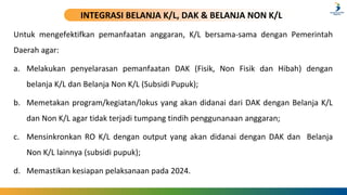 INTEGRASI BELANJA K/L, DAK & BELANJA NON K/L
Untuk mengefektifkan pemanfaatan anggaran, K/L bersama-sama dengan Pemerintah
Daerah agar:
a. Melakukan penyelarasan pemanfaatan DAK (Fisik, Non Fisik dan Hibah) dengan
belanja K/L dan Belanja Non K/L (Subsidi Pupuk);
b. Memetakan program/kegiatan/lokus yang akan didanai dari DAK dengan Belanja K/L
dan Non K/L agar tidak terjadi tumpang tindih penggunanaan anggaran;
c. Mensinkronkan RO K/L dengan output yang akan didanai dengan DAK dan Belanja
Non K/L lainnya (subsidi pupuk);
d. Memastikan kesiapan pelaksanaan pada 2024.
 