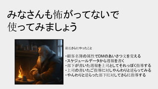 みなさんも怖がってないで
使ってみましょう
最近さらにやったこと
・顧客名簿の属性でDMのあいさつ文を変える
・スケジュールデータから週報を書く
・部下が書いた週報を上司としてそれっぽく指導する
・上司の書いたご指導に対しやんわりと逆らってみる
・やんわりと逆らった部下に対してさらに指導する
 