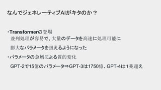 なんでジェネレーティブAIがキタのか？
・Transformerの登場
並列処理が容易で、大量のデータを高速に処理可能に
膨大なパラメータを扱えるようになった
・パラメータの急増による質的変化
GPT-2で15億のパラメータ⇒GPT-3は1750億、GPT-4は１兆超え
 
