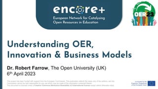 This project has been funded with support from the European Commission. This publication reflects the views only of the authors, and the
Commission cannot be held responsible for any use which may be made of the information contained therein.
This document is licensed under a Creative Commons Attribution-ShareAlike 4.0 International license except where otherwise noted.
Understanding OER,
Innovation & Business Models
Dr. Robert Farrow, The Open University (UK)
6th April 2023
 
