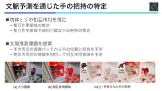 文脈予測を通じた手の把持の特定
n物体と手の相互作用を推定
• 相互作用領域の推定
• 相互作用領域で適用可能な手の把持の推定
n文脈推測課題を提案
• 手の周囲の画像パッチから手の位置と把持を予測
• 物体の周囲の情報を利用して相互作用領域を予測
(a) 入力画像 (b) 相互作用領域 (c),(d) 予測された手の把持
 