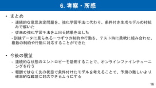 6. 考察・所感
16
• まとめ
- 連続的な意思決定問題を、強化学習手法に代わり、条件付き生成モデルの枠組
みで解いた
- 従来の強化学習手法を上回る結果を出した
- 訓練データに見られる一つずつの制約や行動を、テスト時に柔軟に組み合わせ、
複数の制約や行動に対応することができた
• 今後の展望
- 連続的な状態のエントロピーを活用することで、オンラインファインチューニ
ングを行う
- 報酬ではなく先の状態で条件付けたモデルを考えることで、予測の難しいより
確率的な環境に対応できるようにする
 