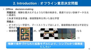 2. Introduction：オフライン意思決定問題
5
• Offline decision-making
問題設定：報酬を最大化するような行動の軌跡を、最適ではない訓練データを元
に最適化
これまでの主な手法：価値関数等を用いた強化学習
問題点：
- オフポリシー学習や、ブートストラップ法により、価値関数の推定は不安定な
傾向がある
- 価値関数を安定させるため、各タスクに応じた複雑な設計が必要になる
報酬で条件づけられた拡散モデルにより、シンプルかつ高精度
にしたい
[3]
 