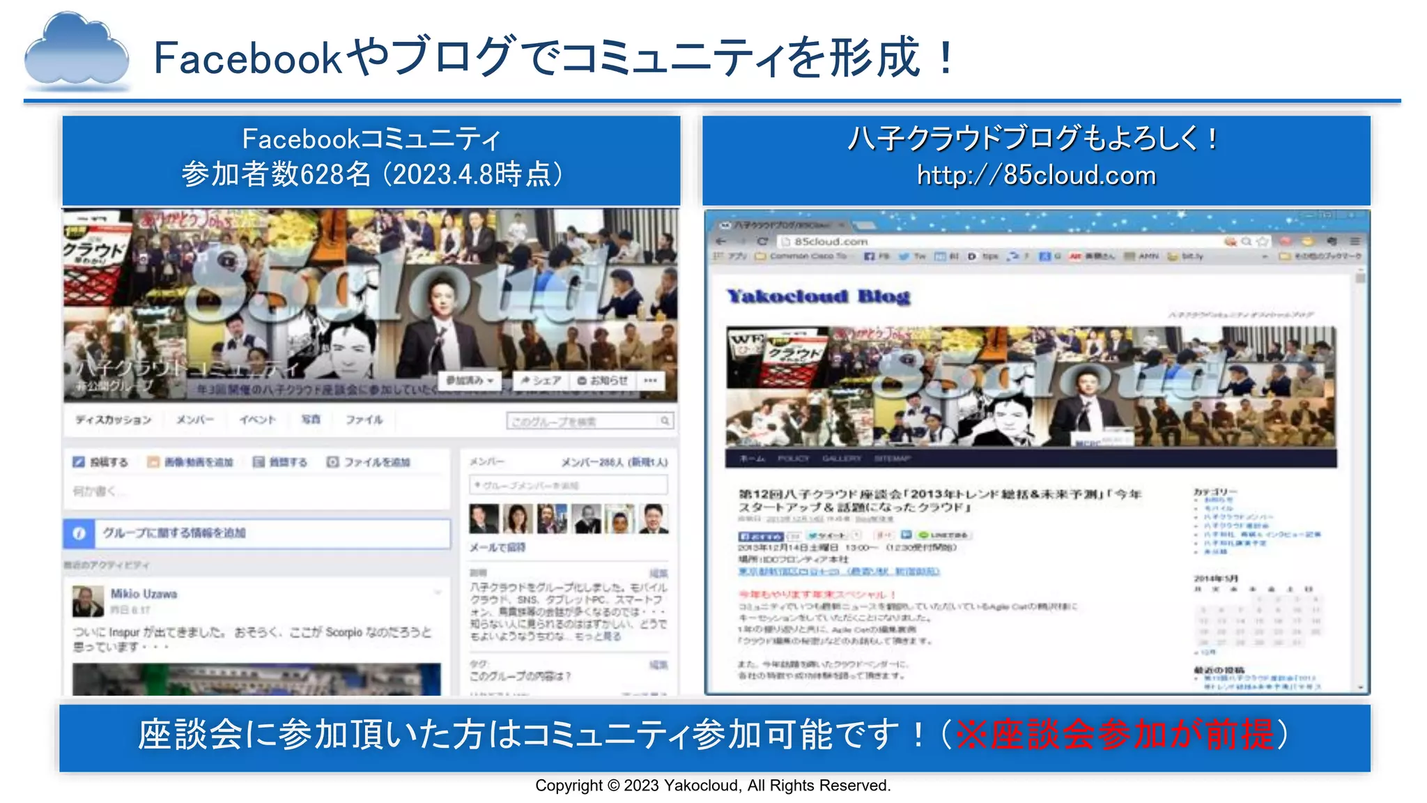 Copyright © 2023 Yakocloud, All Rights Reserved.
Facebookやブログでコミュニティを形成！
Facebookコミュニティ
参加者数628名 (2023.4.8時点)
八子クラウドブログもよろしく！
http://85cloud.com
★原則この会に１度は参加した事がある人が加入可
座談会に参加頂いた方はコミュニティ参加可能です！（※座談会参加が前提）
 