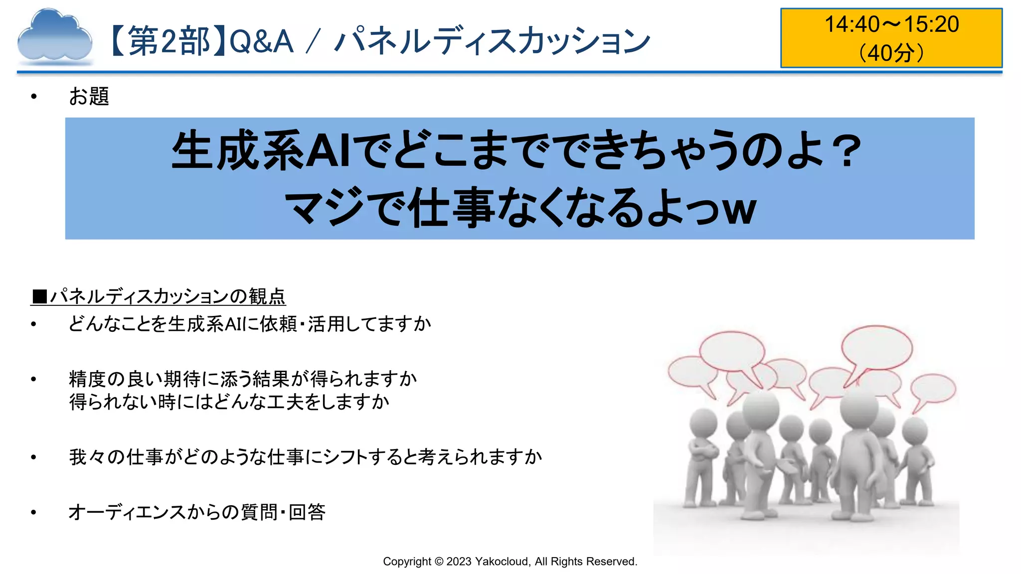 Copyright © 2023 Yakocloud, All Rights Reserved.
【第2部】Q&A / パネルディスカッション
• お題
■パネルディスカッションの観点
• どんなことを生成系AIに依頼・活用してますか
• 精度の良い期待に添う結果が得られますか
得られない時にはどんな工夫をしますか
• 我々の仕事がどのような仕事にシフトすると考えられますか
• オーディエンスからの質問・回答
生成系AIでどこまでできちゃうのよ？
マジで仕事なくなるよっw
14:40〜15:20
（40分）
 