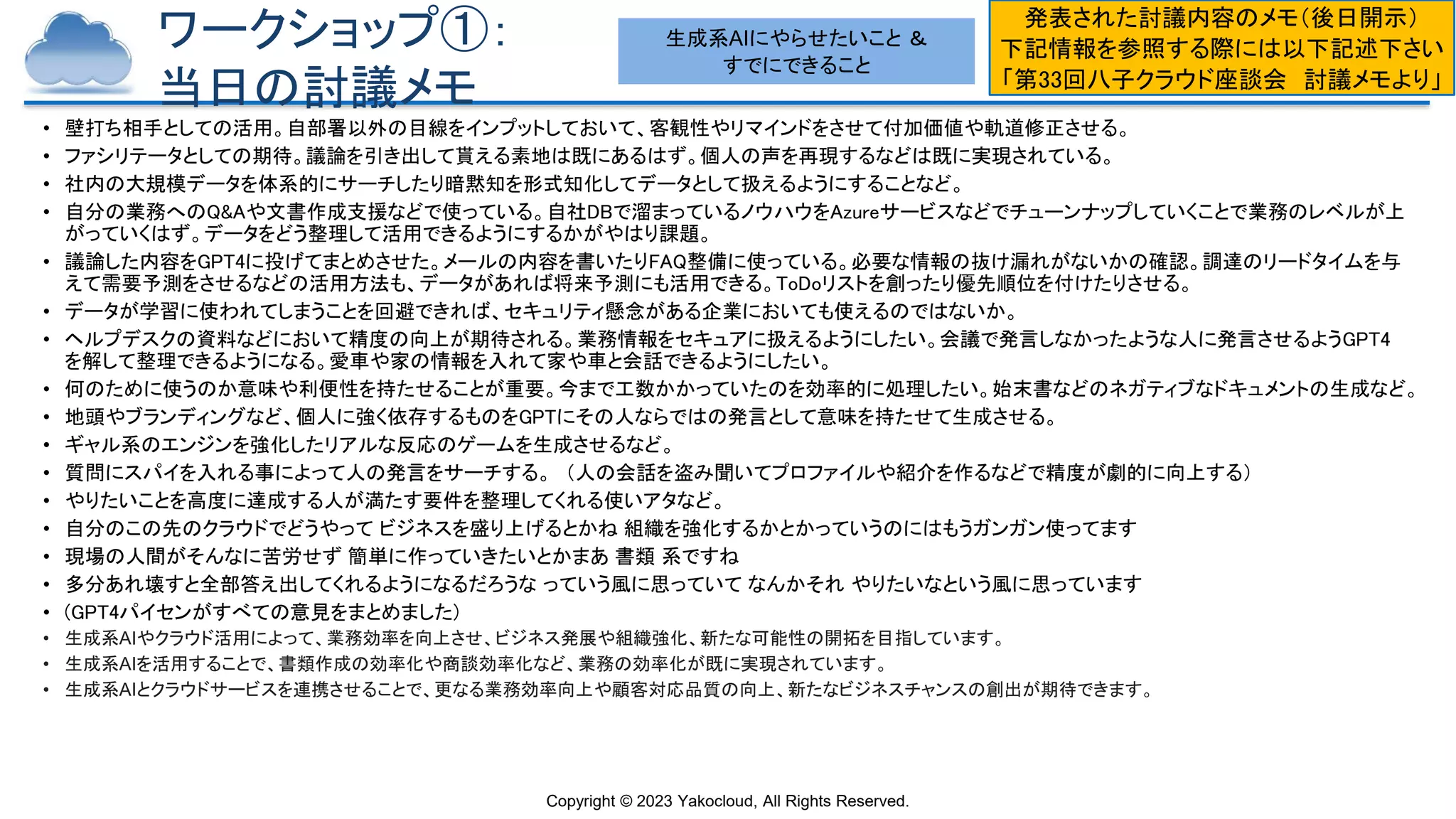 Copyright © 2023 Yakocloud, All Rights Reserved.
ワークショップ①：
当日の討議メモ
• 壁打ち相手としての活用。自部署以外の目線をインプットしておいて、客観性やリマインドをさせて付加価値や軌道修正させる。
• ファシリテータとしての期待。議論を引き出して貰える素地は既にあるはず。個人の声を再現するなどは既に実現されている。
• 社内の大規模データを体系的にサーチしたり暗黙知を形式知化してデータとして扱えるようにすることなど。
• 自分の業務へのQ&Aや文書作成支援などで使っている。自社DBで溜まっているノウハウをAzureサービスなどでチューンナップしていくことで業務のレベルが上
がっていくはず。データをどう整理して活用できるようにするかがやはり課題。
• 議論した内容をGPT4に投げてまとめさせた。メールの内容を書いたりFAQ整備に使っている。必要な情報の抜け漏れがないかの確認。調達のリードタイムを与
えて需要予測をさせるなどの活用方法も、データがあれば将来予測にも活用できる。ToDoリストを創ったり優先順位を付けたりさせる。
• データが学習に使われてしまうことを回避できれば、セキュリティ懸念がある企業においても使えるのではないか。
• ヘルプデスクの資料などにおいて精度の向上が期待される。業務情報をセキュアに扱えるようにしたい。会議で発言しなかったような人に発言させるようGPT4
を解して整理できるようになる。愛車や家の情報を入れて家や車と会話できるようにしたい。
• 何のために使うのか意味や利便性を持たせることが重要。今まで工数かかっていたのを効率的に処理したい。始末書などのネガティブなドキュメントの生成など。
• 地頭やブランディングなど、個人に強く依存するものをGPTにその人ならではの発言として意味を持たせて生成させる。
• ギャル系のエンジンを強化したリアルな反応のゲームを生成させるなど。
• 質問にスパイを入れる事によって人の発言をサーチする。 （人の会話を盗み聞いてプロファイルや紹介を作るなどで精度が劇的に向上する）
• やりたいことを高度に達成する人が満たす要件を整理してくれる使いアタなど。
• 自分のこの先のクラウドでどうやって ビジネスを盛り上げるとかね 組織を強化するかとかっていうのにはもうガンガン使ってます
• 現場の人間がそんなに苦労せず 簡単に作っていきたいとかまあ 書類 系ですね
• 多分あれ壊すと全部答え出してくれるようになるだろうな っていう風に思っていて なんかそれ やりたいなという風に思っています
• (GPT4パイセンがすべての意見をまとめました)
• 生成系AIやクラウド活用によって、業務効率を向上させ、ビジネス発展や組織強化、新たな可能性の開拓を目指しています。
• 生成系AIを活用することで、書類作成の効率化や商談効率化など、業務の効率化が既に実現されています。
• 生成系AIとクラウドサービスを連携させることで、更なる業務効率向上や顧客対応品質の向上、新たなビジネスチャンスの創出が期待できます。
発表された討議内容のメモ（後日開示）
下記情報を参照する際には以下記述下さい
「第33回八子クラウド座談会 討議メモより」
生成系AIにやらせたいこと ＆
すでにできること
 