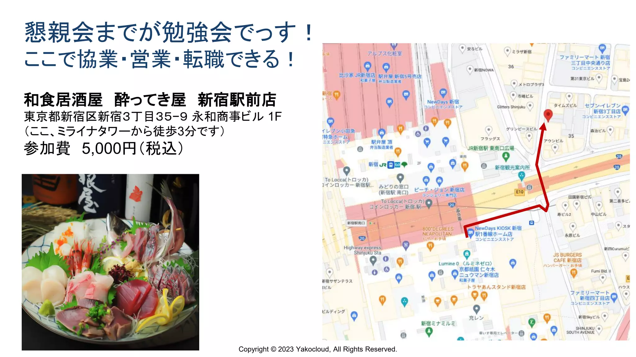 Copyright © 2023 Yakocloud, All Rights Reserved.
懇親会までが勉強会でっす！
ここで協業・営業・転職できる！
和食居酒屋 酔ってき屋 新宿駅前店
東京都新宿区新宿３丁目３５−９ 永和商事ビル 1F
（ここ、ミライナタワーから徒歩3分です）
参加費 5,000円（税込）
 