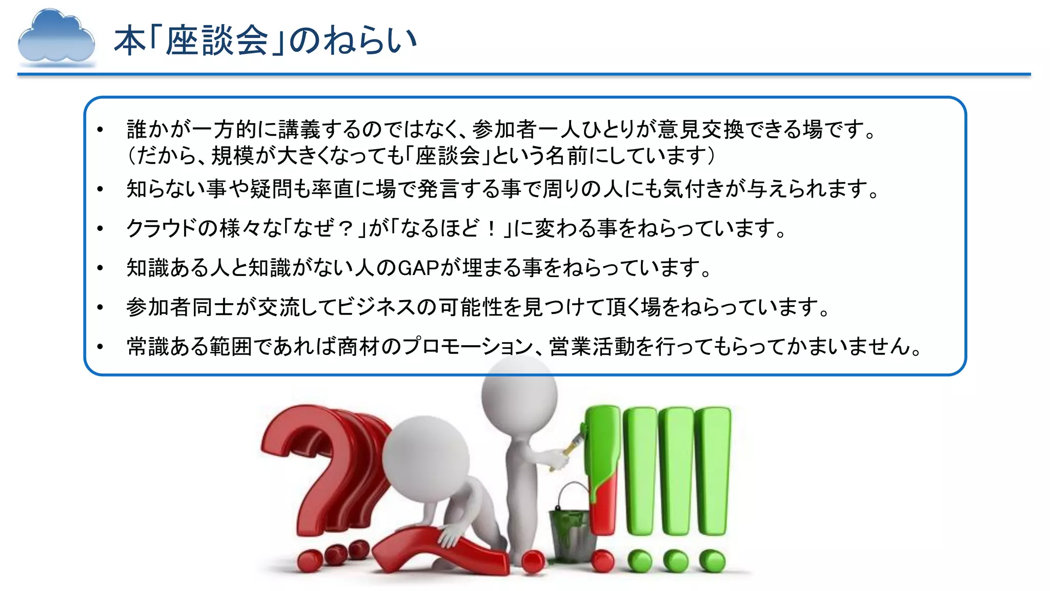Copyright © 2023 Yakocloud, All Rights Reserved.
本「座談会」のねらい
• 誰かが一方的に講義するのではなく、参加者一人ひとりが意見交換できる場です。
（だから、規模が大きくなっても「座談会」という名前にしています）
• 知らない事や疑問も率直に場で発言する事で周りの人にも気付きが与えられます。
• クラウドの様々な「なぜ？」が「なるほど！」に変わる事をねらっています。
• 知識ある人と知識がない人のGAPが埋まる事をねらっています。
• 参加者同士が交流してビジネスの可能性を見つけて頂く場をねらっています。
• 常識ある範囲であれば商材のプロモーション、営業活動を行ってもらってかまいません。
 