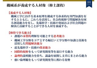 機械系が養成する人材像（修士課程）
【養成する人材像】
機械工学における基本原理を構成する体系的な専門知識を有
するとともに，これらを活用し，社会的視野で問題解決を図
る創造能力を有し，先端科学・技術の発展および社会問題の
解決に貢献することができる人材を養成する．
【修得できる能力】
• 課題の本質的理解を可能とする思考能力
• 機械工学分野をコアとする幅広い工学分野の知識と技術を
活用した問題解決能力
• 最先端科学・技術の探求能力
• 国際的視野をもって研究開発等を遂行する能力
• 論理的説明能力を持ち、議論を展開し文章にまとめる能力
• 強い倫理観をもって研究開発等に携わる姿勢
 