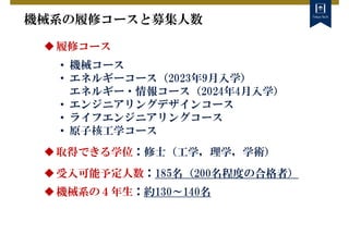 機械系の履修コースと募集人数
履修コース
• 機械コース
• エネルギーコース（2023年9月入学）
エネルギー・情報コース（2024年4月入学）
• エンジニアリングデザインコース
• ライフエンジニアリングコース
• 原子核工学コース
取得できる学位：修士（工学，理学，学術）
受入可能予定人数：185名（200名程度の合格者）
機械系の４年生：約130～140名
 