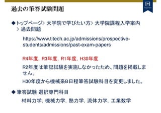 過去の筆答試験問題
トップページ> 大学院で学びたい方> 大学院課程入学案内
> 過去問題
https://www.titech.ac.jp/admissions/prospective-
students/admissions/past-exam-papers
R4年度，R3年度，R1年度，H30年度
R2年度は筆記試験を実施しなかったため、問題を掲載しま
せん。
H30年度から機械系B日程筆答試験科目を変更しました。
筆答試験 選択専門科目
材料力学，機械力学，熱力学，流体力学，工業数学
 