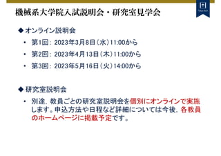 機械系大学院入試説明会・研究室見学会
オンライン説明会
• 第1回： 2023年3月8日（水）11:00から
• 第2回： 2023年4月13日（木）11:00から
• 第3回： 2023年5月16日（火）14:00から
研究室説明会
• 別途，教員ごとの研究室説明会を個別にオンラインで実施
します。申込方法や日程など詳細については今後，各教員
のホームページに掲載予定です。
 