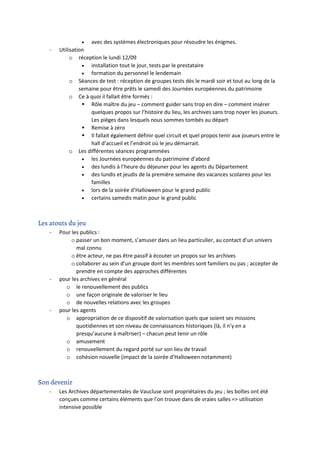 • avec des systèmes électroniques pour résoudre les énigmes.
- Utilisation
o réception le lundi 12/09
• installation tout le jour, tests par le prestataire
• formation du personnel le lendemain
o Séances de test : réception de groupes tests dès le mardi soir et tout au long de la
semaine pour être prêts le samedi des Journées européennes du patrimoine
o Ce à quoi il fallait être formés :
 Rôle maître du jeu – comment guider sans trop en dire – comment insérer
quelques propos sur l’histoire du lieu, les archives sans trop noyer les joueurs.
Les pièges dans lesquels nous sommes tombés au départ
 Remise à zéro
 Il fallait également définir quel circuit et quel propos tenir aux joueurs entre le
hall d’accueil et l’endroit où le jeu démarrait.
o Les différentes séances programmées
• les Journées européennes du patrimoine d’abord
• des lundis à l’heure du déjeuner pour les agents du Département
• des lundis et jeudis de la première semaine des vacances scolaires pour les
familles
• lors de la soirée d’Halloween pour le grand public
• certains samedis matin pour le grand public
Les atouts du jeu
- Pour les publics :
o passer un bon moment, s’amuser dans un lieu particulier, au contact d’un univers
mal connu
o être acteur, ne pas être passif à écouter un propos sur les archives
o collaborer au sein d’un groupe dont les membres sont familiers ou pas ; accepter de
prendre en compte des approches différentes
- pour les archives en général
o le renouvellement des publics
o une façon originale de valoriser le lieu
o de nouvelles relations avec les groupes
- pour les agents
o appropriation de ce dispositif de valorisation quels que soient ses missions
quotidiennes et son niveau de connaissances historiques (là, il n’y en a
presqu’aucune à maîtriser) – chacun peut tenir un rôle
o amusement
o renouvellement du regard porté sur son lieu de travail
o cohésion nouvelle (impact de la soirée d’Halloween notamment)
Son devenir
- Les Archives départementales de Vaucluse sont propriétaires du jeu ; les boîtes ont été
conçues comme certains éléments que l’on trouve dans de vraies salles => utilisation
intensive possible
 