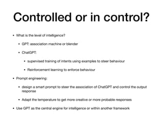 Controlled or in control?
• What is the level of intelligence?
• GPT: association machine or blender
• ChatGPT:
• supervised training of intents using examples to steer behaviour
• Reinforcement learning to enforce behaviour
• Prompt engineering:
• design a smart prompt to steer the association of ChatGPT and control the output
response
• Adapt the temperature to get more creative or more probable responses
• Use GPT as the central engine for intelligence or within another framework
 