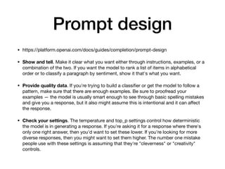 Prompt design
• https://platform.openai.com/docs/guides/completion/prompt-design
• Show and tell. Make it clear what you want either through instructions, examples, or a
combination of the two. If you want the model to rank a list of items in alphabetical
order or to classify a paragraph by sentiment, show it that's what you want.
• Provide quality data. If you're trying to build a classi
fi
er or get the model to follow a
pattern, make sure that there are enough examples. Be sure to proofread your
examples — the model is usually smart enough to see through basic spelling mistakes
and give you a response, but it also might assume this is intentional and it can a
ff
ect
the response.
• Check your settings. The temperature and top_p settings control how deterministic
the model is in generating a response. If you're asking it for a response where there's
only one right answer, then you'd want to set these lower. If you're looking for more
diverse responses, then you might want to set them higher. The number one mistake
people use with these settings is assuming that they're "cleverness" or "creativity"
controls.
 