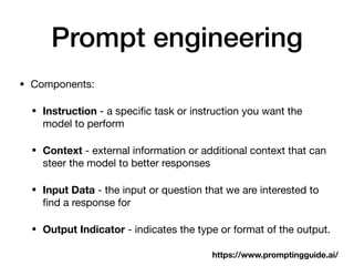 Prompt engineering
• Components:
• Instruction - a speci
fi
c task or instruction you want the
model to perform
• Context - external information or additional context that can
steer the model to better responses
• Input Data - the input or question that we are interested to
fi
nd a response for
• Output Indicator - indicates the type or format of the output.
https://www.promptingguide.ai/
 