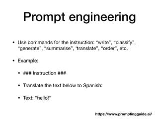 Prompt engineering
• Use commands for the instruction: “write”, “classify”,
“generate”, “summarise”, ‘translate”, “order”, etc.
• Example:
• ### Instruction ###
• Translate the text below to Spanish:
• Text: “hello!"
https://www.promptingguide.ai/
 