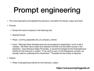Prompt engineering
• The more descriptive and detailed the prompt is, the better the results: output and style
• Prompt:
• Extract the name of places in the following text.
• Desired format:
• Place: <comma_separated_list_of_company_names>
• Input: "Although these developments are encouraging to researchers, much is still a
mystery. “We often have a black box between the brain and the e
ff
ect we see in the
periphery,” says Henrique Veiga-Fernandes, a neuroimmunologist at the Champalimaud
Centre for the Unknown in Lisbon. “If we want to use it in the therapeutic context, we
actually need to understand the mechanism.""Translate the text below to Spanish:
• Output:
• Place: Champalimaud Centre for the Unknown, Lisbon
https://www.promptingguide.ai/
 