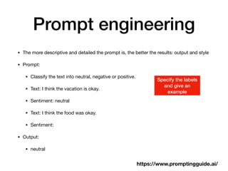 Prompt engineering
• The more descriptive and detailed the prompt is, the better the results: output and style
• Prompt:
• Classify the text into neutral, negative or positive.
• Text: I think the vacation is okay.
• Sentiment: neutral
• Text: I think the food was okay.
• Sentiment:
• Output:
• neutral
https://www.promptingguide.ai/
Specify the labels
and give an
example
 