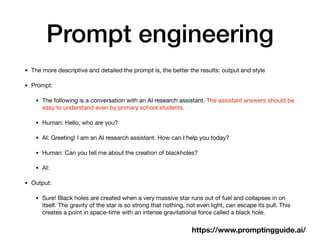Prompt engineering
• The more descriptive and detailed the prompt is, the better the results: output and style
• Prompt:
• The following is a conversation with an AI research assistant. The assistant answers should be
easy to understand even by primary school students.
• Human: Hello, who are you?
• AI: Greeting! I am an AI research assistant. How can I help you today?
• Human: Can you tell me about the creation of blackholes?
• AI:
• Output:
• Sure! Black holes are created when a very massive star runs out of fuel and collapses in on
itself. The gravity of the star is so strong that nothing, not even light, can escape its pull. This
creates a point in space-time with an intense gravitational force called a black hole.
https://www.promptingguide.ai/
 