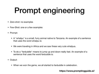 Prompt engineering
• Zero-shot: no examples
• Few-Shot: one or a few examples
• Prompt:
• A "whatpu" is a small, furry animal native to Tanzania. An example of a sentence
that uses the word whatpu is:
• We were traveling in Africa and we saw these very cute whatpus.
• To do a "farduddle" means to jump up and down really fast. An example of a
sentence that uses the word farduddle is:
• Output:
• When we won the game, we all started to farduddle in celebration.
https://www.promptingguide.ai/
 