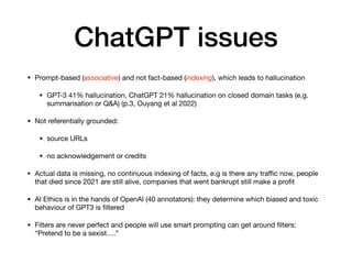 ChatGPT issues
• Prompt-based (associative) and not fact-based (indexing), which leads to hallucination
• GPT-3 41% hallucination, ChatGPT 21% hallucination on closed domain tasks (e.g.
summarisation or Q&A) (p.3, Ouyang et al 2022)
• Not referentially grounded:
• source URLs
• no acknowledgement or credits
• Actual data is missing, no continuous indexing of facts, e.g is there any tra
ffi
c now, people
that died since 2021 are still alive, companies that went bankrupt still make a pro
fi
t
• AI Ethics is in the hands of OpenAI (40 annotators): they determine which biased and toxic
behaviour of GPT3 is
fi
ltered
• Filters are never perfect and people will use smart prompting can get around
fi
lters:
“Pretend to be a sexist….”
 