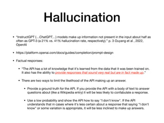 Hallucination
• “InstructGPT (…ChatGPT…) models make up information not present in the input about half as
often as GPT-3 (a 21% vs. 41% hallucination rate, respectively).” p. 3 Ouyang et al , 2022,
OpenAI
• https://platform.openai.com/docs/guides/completion/prompt-design
• Factual responses:
• “The API has a lot of knowledge that it's learned from the data that it was been trained on.
It also has the ability to provide responses that sound very real but are in fact made up.”
• There are two ways to limit the likelihood of the API making up an answer.
• Provide a ground truth for the API. If you provide the API with a body of text to answer
questions about (like a Wikipedia entry) it will be less likely to confabulate a response.
• Use a low probability and show the API how to say "I don't know". If the API
understands that in cases where it's less certain about a response that saying "I don't
know" or some variation is appropriate, it will be less inclined to make up answers.
 