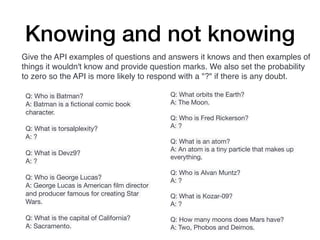 Knowing and not knowing
Q: Who is Batman?
A: Batman is a
fi
ctional comic book
character.
Q: What is torsalplexity?
A: ?
Q: What is Devz9?
A: ?
Q: Who is George Lucas?
A: George Lucas is American
fi
lm director
and producer famous for creating Star
Wars.
Q: What is the capital of California?
A: Sacramento.
Q: What orbits the Earth?
A: The Moon.
Q: Who is Fred Rickerson?
A: ?
Q: What is an atom?
A: An atom is a tiny particle that makes up
everything.
Q: Who is Alvan Muntz?
A: ?
Q: What is Kozar-09?
A: ?
Q: How many moons does Mars have?
A: Two, Phobos and Deimos.
Give the API examples of questions and answers it knows and then examples of
things it wouldn't know and provide question marks. We also set the probability
to zero so the API is more likely to respond with a "?" if there is any doubt.
 