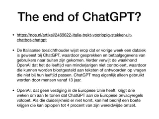 The end of ChatGPT?
• https://nos.nl/artikel/2469622-italie-trekt-voorlopig-stekker-uit-
chatbot-chatgpt
• De Italiaanse toezichthouder wijst erop dat er vorige week een datalek
is geweest bij ChatGPT, waardoor gesprekken en betaalgegevens van
gebruikers naar buiten zijn gekomen. Verder verwijt de waakhond
OpenAI dat het de leeftijd van minderjarigen niet controleert, waardoor
die kunnen worden blootgesteld aan teksten of antwoorden op vragen
die niet bij hun leeftijd passen. ChatGPT mag eigenlijk alleen gebruikt
worden door mensen vanaf 13 jaar.
• OpenAI, dat geen vestiging in de Europese Unie heeft, krijgt drie
weken om aan te tonen dat ChatGPT aan de Europese privacyregels
voldoet. Als die duidelijkheid er niet komt, kan het bedrijf een boete
krijgen die kan oplopen tot 4 procent van zijn wereldwijde omzet.
 
