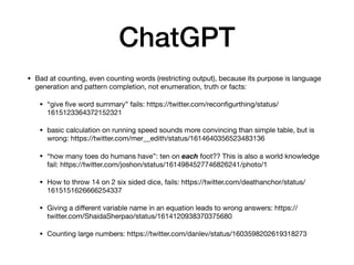 ChatGPT
• Bad at counting, even counting words (restricting output), because its purpose is language
generation and pattern completion, not enumeration, truth or facts:
• “give
fi
ve word summary” fails: https://twitter.com/recon
fi
gurthing/status/
1615123364372152321
• basic calculation on running speed sounds more convincing than simple table, but is
wrong: https://twitter.com/mer__edith/status/1614640356523483136
• “how many toes do humans have”: ten on each foot?? This is also a world knowledge
fail: https://twitter.com/joshon/status/1614984527746826241/photo/1
• How to throw 14 on 2 six sided dice, fails: https://twitter.com/deathanchor/status/
1615151626666254337
• Giving a di
ff
erent variable name in an equation leads to wrong answers: https://
twitter.com/ShaidaSherpao/status/1614120938370375680
• Counting large numbers: https://twitter.com/danlev/status/1603598202619318273
 
