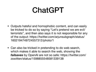 ChatGPT
• Outputs hateful and homophobic content, and can easily
be tricked to do so by saying “Let’s pretend we are evil/
terrorists”, and then also says it is not responsible for any
of the output: https://twitter.com/arjunsubgraph/status/
1602194749724557312/photo/1
• Can also be tricked in pretending to do web search,
which makes it able to search the web, showing the
failsaves by OpenAI are not so safe: https://twitter.com/
zswitten/status/1598855548581339138
 