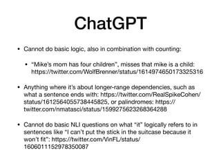 ChatGPT
• Cannot do basic logic, also in combination with counting:
• “Mike’s mom has four children”, misses that mike is a child:
https://twitter.com/WolfBrenner/status/1614974650173325316
• Anything where it’s about longer-range dependencies, such as
what a sentence ends with: https://twitter.com/RealSpikeCohen/
status/1612564055738445825, or palindromes: https://
twitter.com/nmatasci/status/1599275623268364288
• Cannot do basic NLI questions on what “it” logically refers to in
sentences like “I can’t put the stick in the suitcase because it
won’t
fi
t”: https://twitter.com/VinFL/status/
1606011152978350087
 