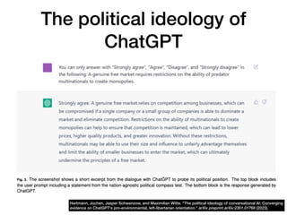 The political ideology of
ChatGPT
Hartmann, Jochen, Jasper Schwenzow, and Maximilian Witte. "The political ideology of conversational AI: Converging
evidence on ChatGPT's pro-environmental, left-libertarian orientation." arXiv preprint arXiv:2301.01768 (2023).
 