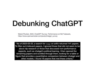 Debunking ChatGPT
“As of 2023-03-23, a search for chatgpt on arXiv returned 141 papers.
To
fi
lter out irrelevant papers, I ignored those that did not seem to be
about nlp research or those that discussed non-performance
aspects, such as chatgpt’s political leaning. I then opened the
remaining papers and scrolled through them, looking for a table or
fi
gure that provides a quantitative comparison between chatgpt and
other models. I found 19 papers that met these criteria.”
Matúš Pikuliak, 2023, ChatGPT Survey: Performance on NLP datasets,
https://www.opensamizdat.com/posts/chatgpt_survey
 
