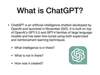 What is ChatGPT?
• ChatGPT is an arti
fi
cial-intelligence chatbot developed by
OpenAI and launched in November 2022. It is built on top
of OpenAI's GPT-3.5 and GPT-4 families of large language
models and has been
fi
ne-tuned using both supervised
and reinforcement learning techniques
• What intelligence is in there?
• What is not in there?
• How was it created?
 