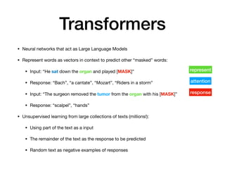 • Neural networks that act as Large Language Models
• Represent words as vectors in context to predict other “masked” words:
• Input: “He sat down the organ and played [MASK]”
• Response: “Bach”, “a cantate”, “Mozart”, “Riders in a storm”
• Input: “The surgeon removed the tumor from the organ with his [MASK]”
• Response: “scalpel”, “hands”
• Unsupervised learning from large collections of texts (millions!):
• Using part of the text as a input
• The remainder of the text as the response to be predicted
• Random text as negative examples of responses
Transformers
represent
response
attention
 