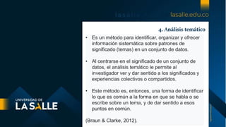 4. Análisis temático
• Es un método para identificar, organizar y ofrecer
información sistemática sobre patrones de
significado (temas) en un conjunto de datos.
• Al centrarse en el significado de un conjunto de
datos, el análisis temático le permite al
investigador ver y dar sentido a los significados y
experiencias colectivos o compartidos.
• Este método es, entonces, una forma de identificar
lo que es común a la forma en que se habla o se
escribe sobre un tema, y ​​de dar sentido a esos
puntos en común.
(Braun & Clarke, 2012).
 