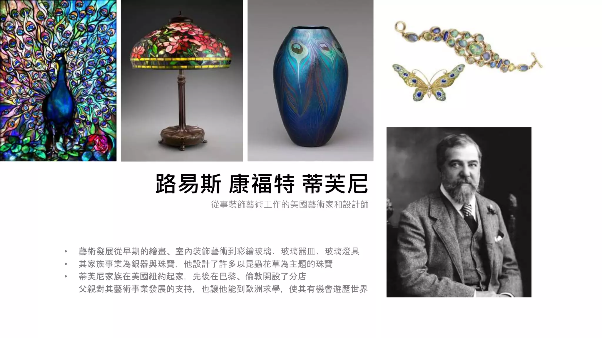 路易斯 康福特 蒂芙尼
• 藝術發展從早期的繪畫、室內裝飾藝術到彩繪玻璃、玻璃器皿、玻璃燈具
• 其家族事業為銀器與珠寶，他設計了許多以昆蟲花草為主題的珠寶
• 蒂芙尼家族在美國紐約起家，先後在巴黎、倫敦開設了分店
父親對其藝術事業發展的支持，也讓他能到歐洲求學，使其有機會遊歷世界
從事裝飾藝術工作的美國藝術家和設計師
 