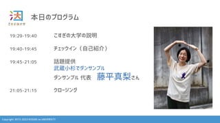 Copyright 2013-2023 KOSUGI no UNIVERSITY
本日のプログラム
19:29-19:40 こすぎの大学の説明
19:40-19:45 チェックイン（自己紹介）
19:45-21:05 話題提供
武蔵小杉でダンサンブル
ダンサンブル 代表 藤平真梨さん
21:05-21:15 クロージング
 