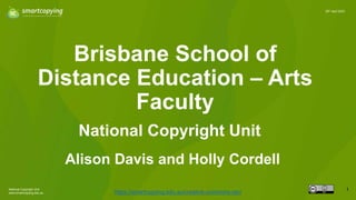 National Copyright Unit
www.smartcopying.edu.au
1
20th April 2023
Brisbane School of
Distance Education – Arts
Faculty
https://smartcopying.edu.au/creative-commons-oer/
National Copyright Unit
Alison Davis and Holly Cordell
 