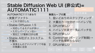Stable Diffusion Web UI (非公式)=
AUTOMATIC1111
AUTOMATIC1111まわり
• 実質デファクト
• これで流行した
• Stable Diffusion 1.5
• 対応してるモデルが多い
• ただしバージョン古い
• 現在2.1が最新OSS公開
• Stable AI社がエコシステム
不慣れ
• 深津さんのアドバイザリで今後
の発展に注目
無限ループの罠
1. 狙いどおりのスクリプティング
2. 大量出力→仕分け→ハイレゾ化
3. GPUが欲しい
4. ハイレゾ化まで一気にバッチ化
5. GPUが欲しい
6. ControlNet (ポージング制御)→
バッチ処理終わらない
7. GPUが欲しい
 