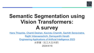 Semantic Segmentation using
Vision Transformers:
A survey
Hans Thisanke, Chamli Deshan, Kavindu Chamith, Sachith Seneviratne,
Rajith Vidanaarachchi, Damayanthi Herath
Engineering Applications of Artificial Intelligence 2023
水野翼（名工大玉木研）
2024/4/18
 