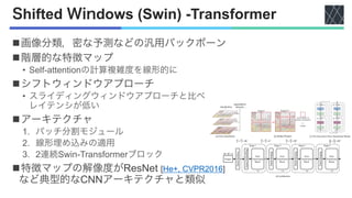 Shifted Windows (Swin) -Transformer
n画像分類，密な予測などの汎用バックボーン
n階層的な特徴マップ
• Self-attentionの計算複雑度を線形的に
nシフトウィンドウアプローチ
• スライディングウィンドウアプローチと比ベ
レイテンシが低い
nアーキテクチャ
1. パッチ分割モジュール
2. 線形埋め込みの適用
3. 2連続Swin-Transformerブロック
n特徴マップの解像度がResNet [He+, CVPR2016]
など典型的なCNNアーキテクチャと類似
 