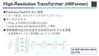 High-Resolution Transformer (HRFormer)
nPrediction-Taskのために開発
• ポーズ推定，セマンティックセグメンテーション
nアーキテクチャ
• FFNによる深度方向の畳み込み設計
• Local window self-attentionを使用して構築
n低解像度の出力を生成する従来のViTモデルを凌駕
• 計算複雑さとメモリ使用量においてより効率的
(a) Self-attention block
(b) FFN
 