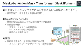 Masked-attention Mask Transformer (Mask2Former)
nセグメンテーションタスクに活用できる新しい変換アーキテクチャ
• 汎用的なアーキテクチャの導入に成功
nTransformer Decoder
• 標準的なTransformer：完全な特徴マップに注意
• Mask2Former
• 予測されたマスクの前景領域に
クロスアテンションを制限
• 局所的な特徴を抽出
n課題
• 特定のタスクごとに個別に学習する必要
• ユニバーサルアーキテクチャーの一般的な限界
 